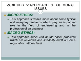VARIETIES or APPROACHES OF MORAL
ISSUES
 MICRO-ETHICS:
 This approach stresses more about some typical
and everyday problems which play an important
role in the field of engineering and in the
profession of an engineer
 MACRO-ETHICS:
 This approach deals with all the social problems
which are unknown and suddenly burst out on a
regional or national level
 