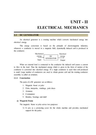 UNIT - II
ELECTRICAL MECHANICS
2.1 DC GENERATOR
An electrical generator is a rotating machine which converts mechanical energy into
electrical energy.
This energy conversion is based on the principle of electromagnetic induction,
whenever a conductor is moved in a magnetic field, dynamically induced emf is produced in
the conductor.
When an external load is connected to the conductor the induced emf causes a current
to flow in the load. Thus the mechanical energy which is given in the form of motion of the
conductor is converted into electrical energy. If a single conductor is used then emf produced
is small. Large number of conductors are used to obtain greater emf and the rotating conductor
assembly is called an armature.
2.1.1 Construction
The parts of a DC generator are as follows:
1. Magnetic frame or yoke
2. Poles, interpoles, windings, pole shoes
3. Armature
4. Commutator
5. Brushes, bearings and shaft
a) Magnetic Frame
The magnetic frame or yoke serves two purposes:
1) It acts as a protecting cover for the whole machine and provides mechanical
support for the poles.
Output
Electrical
energy
Input
Mechanical
energy DC
GENERATOR
 