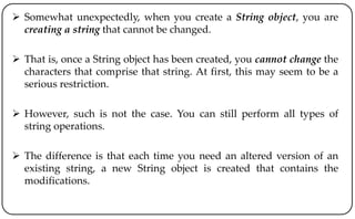  Somewhat unexpectedly, when you create a String object, you are
creating a string that cannot be changed.
 That is, once a String object has been created, you cannot change the
characters that comprise that string. At first, this may seem to be a
serious restriction.
 However, such is not the case. You can still perform all types of
string operations.
 The difference is that each time you need an altered version of an
existing string, a new String object is created that contains the
modifications.
 