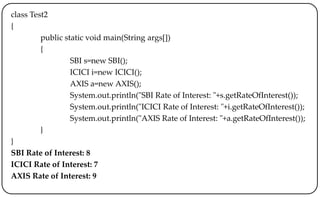 class Test2
{
public static void main(String args[])
{
SBI s=new SBI();
ICICI i=new ICICI();
AXIS a=new AXIS();
System.out.println("SBI Rate of Interest: "+s.getRateOfInterest());
System.out.println("ICICI Rate of Interest: "+i.getRateOfInterest());
System.out.println("AXIS Rate of Interest: "+a.getRateOfInterest());
}
}
SBI Rate of Interest: 8
ICICI Rate of Interest: 7
AXIS Rate of Interest: 9
 