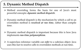 5. Dynamic Method Dispatch
 Method overriding forms the basis for one of Java’s most
powerful concepts: dynamic method dispatch.
 Dynamic method dispatch is the mechanism by which a call to an
overridden method is resolved at run time, rather than compile
time.
 Dynamic method dispatch is important because this is how Java
implements run-time polymorphism.
 A superclass reference variable can refer to a subclass object. Java
uses this fact to resolve calls to overridden methods at run time.
 