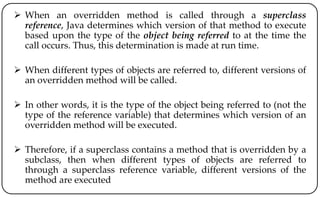  When an overridden method is called through a superclass
reference, Java determines which version of that method to execute
based upon the type of the object being referred to at the time the
call occurs. Thus, this determination is made at run time.
 When different types of objects are referred to, different versions of
an overridden method will be called.
 In other words, it is the type of the object being referred to (not the
type of the reference variable) that determines which version of an
overridden method will be executed.
 Therefore, if a superclass contains a method that is overridden by a
subclass, then when different types of objects are referred to
through a superclass reference variable, different versions of the
method are executed
 
