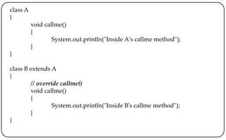 class A
{
void callme()
{
System.out.println("Inside A's callme method");
}
}
class B extends A
{
// override callme()
void callme()
{
System.out.println("Inside B's callme method");
}
}
 
