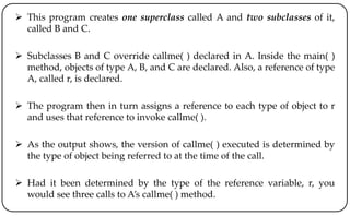  This program creates one superclass called A and two subclasses of it,
called B and C.
 Subclasses B and C override callme( ) declared in A. Inside the main( )
method, objects of type A, B, and C are declared. Also, a reference of type
A, called r, is declared.
 The program then in turn assigns a reference to each type of object to r
and uses that reference to invoke callme( ).
 As the output shows, the version of callme( ) executed is determined by
the type of object being referred to at the time of the call.
 Had it been determined by the type of the reference variable, r, you
would see three calls to A’s callme( ) method.
 