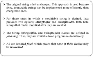  The original string is left unchanged. This approach is used because
fixed, immutable strings can be implemented more efficiently than
changeable ones.
 For those cases in which a modifiable string is desired, Java
provides two options: StringBuffer and StringBuilder. Both hold
strings that can be modified after they are created.
 The String, StringBuffer, and StringBuilder classes are defined in
java.lang. Thus, they are available to all programs automatically.
 All are declared final, which means that none of these classes may
be subclassed.
 