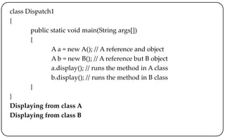 class Dispatch1
{
public static void main(String args[])
{
A a = new A(); // A reference and object
A b = new B(); // A reference but B object
a.display(); // runs the method in A class
b.display(); // runs the method in B class
}
}
Displaying from class A
Displaying from class B
 