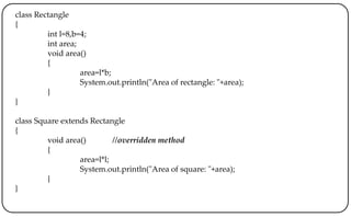 class Rectangle
{
int l=8,b=4;
int area;
void area()
{
area=l*b;
System.out.println("Area of rectangle: "+area);
}
}
class Square extends Rectangle
{
void area() //overridden method
{
area=l*l;
System.out.println("Area of square: "+area);
}
}
 