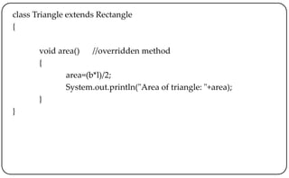 class Triangle extends Rectangle
{
void area() //overridden method
{
area=(b*l)/2;
System.out.println("Area of triangle: "+area);
}
}
 