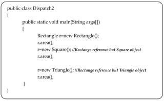 public class Dispatch2
{
public static void main(String args[])
{
Rectangle r=new Rectangle();
r.area();
r=new Square(); //Rectange reference but Square object
r.area();
r=new Triangle(); //Rectange reference but Triangle object
r.area();
}
}
 