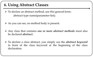 6. Using Abstract Classes
 To declare an abstract method, use this general form:
abstract type name(parameter-list);
 As you can see, no method body is present.
 Any class that contains one or more abstract methods must also
be declared abstract.
 To declare a class abstract, you simply use the abstract keyword
in front of the class keyword at the beginning of the class
declaration.
 