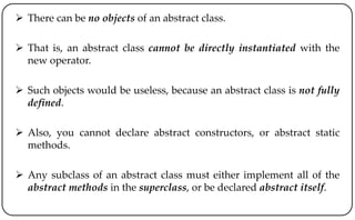  There can be no objects of an abstract class.
 That is, an abstract class cannot be directly instantiated with the
new operator.
 Such objects would be useless, because an abstract class is not fully
defined.
 Also, you cannot declare abstract constructors, or abstract static
methods.
 Any subclass of an abstract class must either implement all of the
abstract methods in the superclass, or be declared abstract itself.
 