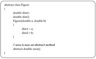 abstract class Figure
{
double dim1;
double dim2;
Figure(double a, double b)
{
dim1 = a;
dim2 = b;
}
// area is now an abstract method
abstract double area();
}
 
