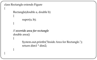 class Rectangle extends Figure
{
Rectangle(double a, double b)
{
super(a, b);
}
// override area for rectangle
double area()
{
System.out.println("Inside Area for Rectangle.");
return dim1 * dim2;
}
}
 