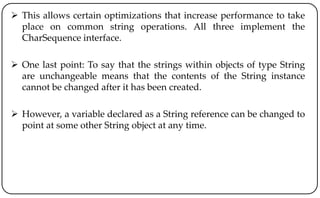  This allows certain optimizations that increase performance to take
place on common string operations. All three implement the
CharSequence interface.
 One last point: To say that the strings within objects of type String
are unchangeable means that the contents of the String instance
cannot be changed after it has been created.
 However, a variable declared as a String reference can be changed to
point at some other String object at any time.
 
