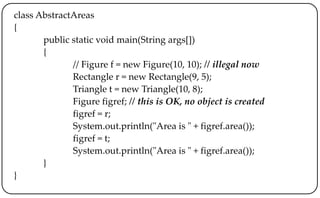 class AbstractAreas
{
public static void main(String args[])
{
// Figure f = new Figure(10, 10); // illegal now
Rectangle r = new Rectangle(9, 5);
Triangle t = new Triangle(10, 8);
Figure figref; // this is OK, no object is created
figref = r;
System.out.println("Area is " + figref.area());
figref = t;
System.out.println("Area is " + figref.area());
}
}
 