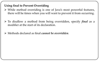 Using final to Prevent Overriding
 While method overriding is one of Java’s most powerful features,
there will be times when you will want to prevent it from occurring.
 To disallow a method from being overridden, specify final as a
modifier at the start of its declaration.
 Methods declared as final cannot be overridden.
 