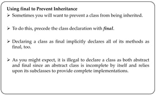 Using final to Prevent Inheritance
 Sometimes you will want to prevent a class from being inherited.
 To do this, precede the class declaration with final.
 Declaring a class as final implicitly declares all of its methods as
final, too.
 As you might expect, it is illegal to declare a class as both abstract
and final since an abstract class is incomplete by itself and relies
upon its subclasses to provide complete implementations.
 