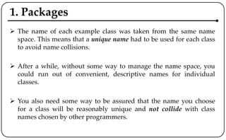 1. Packages
 The name of each example class was taken from the same name
space. This means that a unique name had to be used for each class
to avoid name collisions.
 After a while, without some way to manage the name space, you
could run out of convenient, descriptive names for individual
classes.
 You also need some way to be assured that the name you choose
for a class will be reasonably unique and not collide with class
names chosen by other programmers.
 