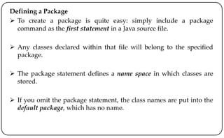 Defining a Package
 To create a package is quite easy: simply include a package
command as the first statement in a Java source file.
 Any classes declared within that file will belong to the specified
package.
 The package statement defines a name space in which classes are
stored.
 If you omit the package statement, the class names are put into the
default package, which has no name.
 