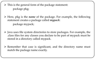  This is the general form of the package statement:
package pkg;
 Here, pkg is the name of the package. For example, the following
statement creates a package called mypack:
package mypack;
 Java uses file system directories to store packages. For example, the
.class files for any classes you declare to be part of mypack must be
stored in a directory called mypack.
 Remember that case is significant, and the directory name must
match the package name exactly.
 