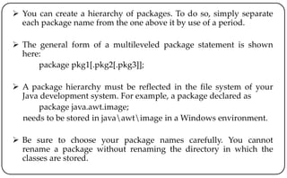  You can create a hierarchy of packages. To do so, simply separate
each package name from the one above it by use of a period.
 The general form of a multileveled package statement is shown
here:
package pkg1[.pkg2[.pkg3]];
 A package hierarchy must be reflected in the file system of your
Java development system. For example, a package declared as
package java.awt.image;
needs to be stored in javaawtimage in a Windows environment.
 Be sure to choose your package names carefully. You cannot
rename a package without renaming the directory in which the
classes are stored.
 