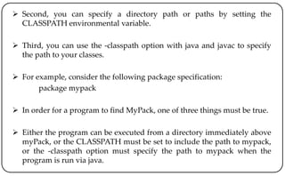  Second, you can specify a directory path or paths by setting the
CLASSPATH environmental variable.
 Third, you can use the -classpath option with java and javac to specify
the path to your classes.
 For example, consider the following package specification:
package mypack
 In order for a program to find MyPack, one of three things must be true.
 Either the program can be executed from a directory immediately above
myPack, or the CLASSPATH must be set to include the path to mypack,
or the -classpath option must specify the path to mypack when the
program is run via java.
 