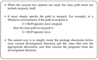  When the second two options are used, the class path must not
include mypack, itself.
 It must simply specify the path to mypack. For example, in a
Windows environment, if the path to mypack is
C:MyProgramsJavamypack
then the class path to mypack is
C:MyProgramsJava
 The easiest way is to simply create the package directories below
your current development directory, put the .class files into the
appropriate directories, and then execute the programs from the
development directory.
 