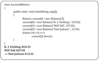 class AccountBalance
{
public static void main(String args[])
{
Balance current[] = new Balance[3];
current[0] = new Balance("K. J. Fielding", 123.23);
current[1] = new Balance("Will Tell", 157.02);
current[2] = new Balance("Tom Jackson", -12.33);
for(int i=0; i<3; i++)
current[i].show();
}
}
K. J. Fielding: $123.23
Will Tell: $157.02
--> Tom Jackson: $-12.33
 