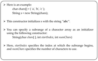  Here is an example:
char chars[] = { 'a', 'b', 'c' };
String s = new String(chars);
 This constructor initializes s with the string "abc".
 You can specify a subrange of a character array as an initializer
using the following constructor:
String(char chars[ ], int startIndex, int numChars)
 Here, startIndex specifies the index at which the subrange begins,
and numChars specifies the number of characters to use.
 