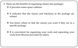  These are the benefits of organising classes into packages
 It prevents name-space collision
 It indicates that the classes and interfaces in the package are
related
 You know where to find the classes you want if they are in a
specific package
 It is convenient for organising your work and separating your
work from libraries provided by others
 