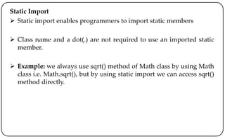 Static Import
 Static import enables programmers to import static members
 Class name and a dot(.) are not required to use an imported static
member.
 Example: we always use sqrt() method of Math class by using Math
class i.e. Math.sqrt(), but by using static import we can access sqrt()
method directly.
 