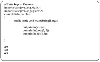 //Static Import Example
import static java.lang.Math.*;
import static java.lang.System.*;
class StaticImportTest
{
public static void main(String[] args)
{
out.println(sqrt(4));
out.println(pow(2, 2));
out.println(abs(6.3));
}
}
2.0
4.0
6.3
 