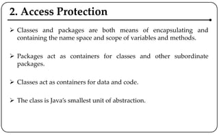 2. Access Protection
 Classes and packages are both means of encapsulating and
containing the name space and scope of variables and methods.
 Packages act as containers for classes and other subordinate
packages.
 Classes act as containers for data and code.
 The class is Java’s smallest unit of abstraction.
 