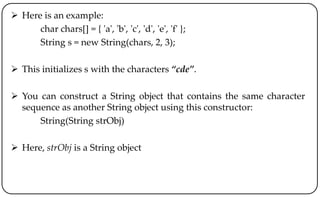  Here is an example:
char chars[] = { 'a', 'b', 'c', 'd', 'e', 'f' };
String s = new String(chars, 2, 3);
 This initializes s with the characters “cde”.
 You can construct a String object that contains the same character
sequence as another String object using this constructor:
String(String strObj)
 Here, strObj is a String object
 