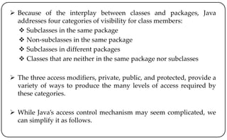  Because of the interplay between classes and packages, Java
addresses four categories of visibility for class members:
 Subclasses in the same package
 Non-subclasses in the same package
 Subclasses in different packages
 Classes that are neither in the same package nor subclasses
 The three access modifiers, private, public, and protected, provide a
variety of ways to produce the many levels of access required by
these categories.
 While Java’s access control mechanism may seem complicated, we
can simplify it as follows.
 