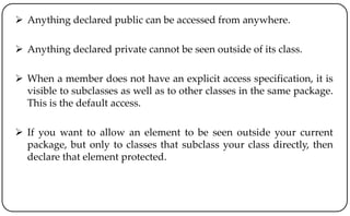  Anything declared public can be accessed from anywhere.
 Anything declared private cannot be seen outside of its class.
 When a member does not have an explicit access specification, it is
visible to subclasses as well as to other classes in the same package.
This is the default access.
 If you want to allow an element to be seen outside your current
package, but only to classes that subclass your class directly, then
declare that element protected.
 