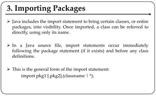 3. Importing Packages
 Java includes the import statement to bring certain classes, or entire
packages, into visibility. Once imported, a class can be referred to
directly, using only its name.
 In a Java source file, import statements occur immediately
following the package statement (if it exists) and before any class
definitions.
 This is the general form of the import statement:
import pkg1 [.pkg2].(classname | *);
 