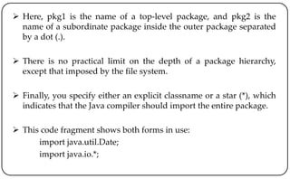  Here, pkg1 is the name of a top-level package, and pkg2 is the
name of a subordinate package inside the outer package separated
by a dot (.).
 There is no practical limit on the depth of a package hierarchy,
except that imposed by the file system.
 Finally, you specify either an explicit classname or a star (*), which
indicates that the Java compiler should import the entire package.
 This code fragment shows both forms in use:
import java.util.Date;
import java.io.*;
 