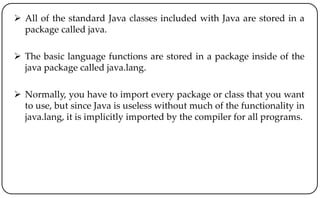  All of the standard Java classes included with Java are stored in a
package called java.
 The basic language functions are stored in a package inside of the
java package called java.lang.
 Normally, you have to import every package or class that you want
to use, but since Java is useless without much of the functionality in
java.lang, it is implicitly imported by the compiler for all programs.
 