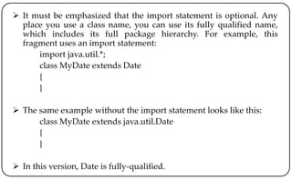  It must be emphasized that the import statement is optional. Any
place you use a class name, you can use its fully qualified name,
which includes its full package hierarchy. For example, this
fragment uses an import statement:
import java.util.*;
class MyDate extends Date
{
}
 The same example without the import statement looks like this:
class MyDate extends java.util.Date
{
}
 In this version, Date is fully-qualified.
 