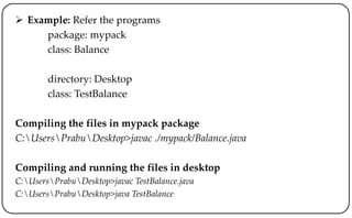  Example: Refer the programs
package: mypack
class: Balance
directory: Desktop
class: TestBalance
Compiling the files in mypack package
C:UsersPrabuDesktop>javac ./mypack/Balance.java
Compiling and running the files in desktop
C:UsersPrabuDesktop>javac TestBalance.java
C:UsersPrabuDesktop>java TestBalance
 