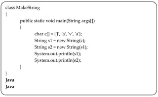 class MakeString
{
public static void main(String args[])
{
char c[] = {'J', 'a', 'v', 'a'};
String s1 = new String(c);
String s2 = new String(s1);
System.out.println(s1);
System.out.println(s2);
}
}
Java
Java
 