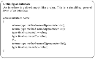 Defining an Interface
An interface is defined much like a class. This is a simplified general
form of an interface:
access interface name
{
return-type method-name1(parameter-list);
return-type method-name2(parameter-list);
type final-varname1 = value;
type final-varname2 = value;
//...
return-type method-nameN(parameter-list);
type final-varnameN = value;
}
 