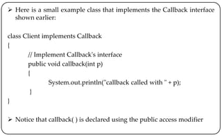  Here is a small example class that implements the Callback interface
shown earlier:
class Client implements Callback
{
// Implement Callback's interface
public void callback(int p)
{
System.out.println("callback called with " + p);
}
}
 Notice that callback( ) is declared using the public access modifier
 