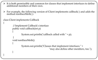  It is both permissible and common for classes that implement interfaces to define
additional members of their own.
 For example, the following version of Client implements callback( ) and adds the
method nonIfaceMeth( ):
class Client implements Callback
{
// Implement Callback's interface
public void callback(int p)
{
System.out.println("callback called with " + p);
}
void nonIfaceMeth()
{
System.out.println("Classes that implement interfaces " +
"may also define other members, too.");
}
}
 