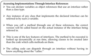 Accessing Implementations Through Interface References
 You can declare variables as object references that use an interface rather
than a class type.
 Any instance of any class that implements the declared interface can be
referred to by such a variable.
 When you call a method through one of these references, the correct
version will be called based on the actual instance of the interface being
referred to.
 This is one of the key features of interfaces. The method to be executed is
looked up dynamically at run time, allowing classes to be created later
than the code which calls methods on them.
 The calling code can dispatch through an interface without having to
know anything about the “callee.”
 