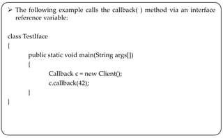  The following example calls the callback( ) method via an interface
reference variable:
class TestIface
{
public static void main(String args[])
{
Callback c = new Client();
c.callback(42);
}
}
 