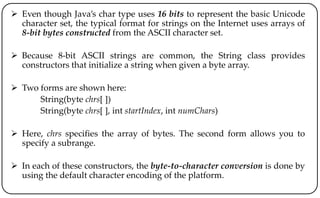  Even though Java’s char type uses 16 bits to represent the basic Unicode
character set, the typical format for strings on the Internet uses arrays of
8-bit bytes constructed from the ASCII character set.
 Because 8-bit ASCII strings are common, the String class provides
constructors that initialize a string when given a byte array.
 Two forms are shown here:
String(byte chrs[ ])
String(byte chrs[ ], int startIndex, int numChars)
 Here, chrs specifies the array of bytes. The second form allows you to
specify a subrange.
 In each of these constructors, the byte-to-character conversion is done by
using the default character encoding of the platform.
 