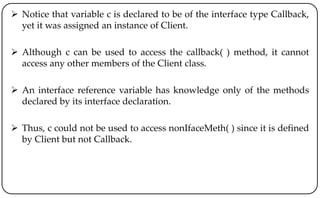  Notice that variable c is declared to be of the interface type Callback,
yet it was assigned an instance of Client.
 Although c can be used to access the callback( ) method, it cannot
access any other members of the Client class.
 An interface reference variable has knowledge only of the methods
declared by its interface declaration.
 Thus, c could not be used to access nonIfaceMeth( ) since it is defined
by Client but not Callback.
 