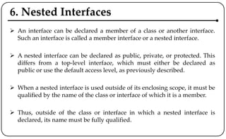 6. Nested Interfaces
 An interface can be declared a member of a class or another interface.
Such an interface is called a member interface or a nested interface.
 A nested interface can be declared as public, private, or protected. This
differs from a top-level interface, which must either be declared as
public or use the default access level, as previously described.
 When a nested interface is used outside of its enclosing scope, it must be
qualified by the name of the class or interface of which it is a member.
 Thus, outside of the class or interface in which a nested interface is
declared, its name must be fully qualified.
 